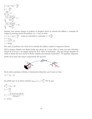 y = y0 + v0yt −
g
2
t2
y = −
g
2
t2
2y
−g
= t
2 (−44.2 m)
−9.8
m
s2
= t
2 (−44.2 m)
−9.8
m
s2
= 3 s
Durante este mismo tiempo el profesor se desplaza hacia la entrada del ediﬁcio y tomando de
origen la posicion inicial del profesor (x0 = 0 m) se tiene:
x = x0 + v0xt +
a
2
t2
(como la velocidad es constante a = 0
m
s2
)
x = v0xt
x = 1.2
m
s
· 3 s
x = 3.6 m
Por ende, el profesor esta 3.6 m de la entrada del ediﬁcio cuando lo impacta el huevo.
23.Un arquero dispara una ﬂecha desde una altura de 1.14 m sobre el suelo con una velocidad
inicial de 47.5 m/s y un ángulo inicial de 35.2° sobre la horizontal. ¿En qué tiempo después de
soltar la ﬂecha del arco estará la ﬂecha volando exactamente horizontal? El siguiente diagrama
puede servir para una mejor comprensión del ejercicio:
En la altura máxima, la ﬂecha va horizontal solamente, por lo que se tiene:
v1y = v0y − gt
Es sabido que en la altura máxima (ymax) v1y = 0
m
s
. Por lo que:
0
m
s
= v0y − gt
t =
−v0y
−g
t =
− 47.5 m/s sin (35.2°)
−9.8 m/s2
t = 2.79 s
27
 