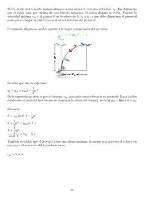 25.Un avión está volando horizontalmente a una altura h, con una velocidad va. En el instante
que el avión pasa por encima de una batería antiaérea, el cañón dispara al avión. Calcule la
velocidad mínima v0p y el ángulo θ en términos de h, va y g ; a que debe dispararse el proyectil
para que el choque se produzca en la altura máxima del proyectil.
El siguiente diagrama pueden ayudar a la mejor comprensión del ejercicio:
Se tiene que con la expresión:
yp = y0p + v0pyt −
1
2
gt2
De la expresión anterior se puede despejar v0p, tomando como referencia en punto del lanza misiles
donde sale el proyectil (notese que se desprecia la altura del mismo), es decir y0p = 0 m y h = yp.
Entonces:
h = v0p sin θ · t −
1
2
gt2
h +
1
2
gt2
= v0p sin θ · t
h +
1
2
gt2
sin θ · t
= v0p ( )
También es sabido que el proyectil tiene una altura máxima, la misma a la que esta el avión y en
ese punto al momento del impacto se tiene:
vpy = 0 m/s
28
 