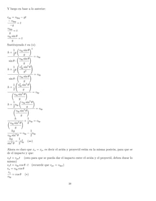 Y luego en base a lo anterior:
vpy = v0py − gt
− v0py
−g
= t
v0py
g
= t
v0p sin θ
g
= t
Sustituyendo t en ( ):
h +
1
2
g
v0p sin θ
g
2
sin θ ·
v0p sin θ
g
= v0p
h +
1
2
g
v2
0p sin2
θ
g2
sin θ ·
v0p sin θ
g
= v0p
h +
1
2
v2
0p sin2
θ
g
v0p sin2
θ
g
= v0p
h +
1
2
v0p
v0p sin2
θ
g
v0p sin2
θ
g
= v0p
h
v0p sin2
θ
g
+
1
2
v0p = v0p
hg
v0p sin2
θ
= v0p −
1
2
v0p
hg
sin2
θ
=
1
2
v2
0p ( )
Ahora es claro que xa = xp, es decir el avión y proyectil están en la misma posicón, para que se
de el impacto y que:
vat = vpxt (esto para que se pueda dar el impacto entre el avión y el proyectil, deben durar lo
mismo)
vat = v0p cos θ · t (recuerde que vpx = v0px)
va = v0p cos θ
va
v0p
= cos θ (∗)
29
 
