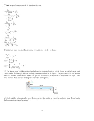 Y ( ) se puede expresar de la siguiente forma:
hg
1 − cos2 θ
=
1
2
v2
0p
hg
1 −
va
v0p
2 =
1
2
v2
0p
hg
1 −
v2
a
v2
0p
=
1
2
v2
0p
hg
v2
0p − v2
a
v2
0p
=
1
2
v2
0p
hgv2
0p
v2
0p − v2
a
=
1
2
v2
0p
2hg = v2
0p − v2
a
2hg + v2
a = v0p
Finalmente para obtener la dirección es claro que con (∗) se tiene:
va
v0p
= cos θ
cos−1
va
v0p
= θ
cos−1
va
2hg + v2
a
= θ
27.Un peñasco de 76.0 kg está rodando horizontalmente hacia el borde de un acantilado que está
20 m arriba de la superﬁcie de un lago, como se indica en la ﬁgura. La parte superior de la cara
vertical de una presa está a 100 m del pie del acantilado, al nivel de la superﬁcie del lago. Hay
una llanura 25 m debajo de la parte superior de la presa.
a)¿Qué rapidez mínima debe tener la roca al perder contacto con el acantilado para llegar hasta
la llanura sin golpear la presa?
30
 