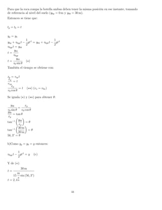 Para que la roca rompa la botella ambas deben tener la misma posición en ese instante, tomando
de referencia al nivel del suelo (y0p = 0 m y y0b = 30 m).
Entonces se tiene que:
tp = tb = t
yp = yb
y0p + v0ypt −
1
2
gt2
= y0b + v0ybt −
1
2
gt2
v0ypt = y0b
t =
y0b
v0yp
t =
y0b
v0 sin θ
( )
También el tiempo se obtiene con:
xp = vxpt
xp
vxp
= t
xp
v0 cos θ
= t ( ) (vx = v0x)
Se iguala ( ) y ( ) para obtener θ:
y0b
v0 sin θ
=
xp
v0 cos θ
y0b
xp
= tan θ
tan−1 y0b
xp
= θ
tan−1 30 m
20 m
= θ
56, 3° = θ
b)Como yp = yb = y entonces:
v0ypt −
1
2
gt2
= y ( )
Y de ( ):
t =
30 m
15
m
s
sin (56, 3°)
t = 2, 4 s
33
 
