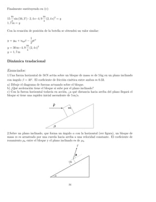 Finalmente sustituyendo en ( ):
15
m
s
sin (56, 3°) · 2, 4 s−4, 9
m
s
(2, 4 s)2
= y
1, 7 m = y
Con la ecuación de posición de la botella se obtendrá un valor similar:
y = y0b + v0ybt −
1
2
gt2
y = 30 m−4, 9
m
s
(2, 4 s)2
y = 1, 7 m
Dinámica traslacional
Enunciados:
1.Una fuerza horizontal de 50 N actúa sobre un bloque de masa m de 5 kg en un plano inclinado
con ángulo β = 40◦
. El coeﬁciente de fricción cinética entre ambos es 0.33.
a) Dibuje el diagrama de fuerzas actuando sobre el bloque.
b) ¿Qué aceleración tiene el bloque si sube por el plano inclinado?
c) Con la fuerza horizontal todavía en acción, ¿a qué distancia hacia arriba del plano llegará el
bloque si tiene una rapidez inicial ascendente de 5 m/s.
2.Sobre un plano inclinado, que forma un ángulo α con la horizontal (ver ﬁgura), un bloque de
masa m es arrastrado por una cuerda hacia arriba a una velocidad constante. El coeﬁciente de
rozamiento µk entre el bloque y el plano inclinado es de µk.
34
 