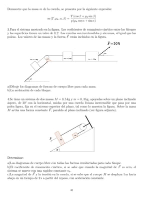 Demuestre que la masa m de la cuerda, se presenta por la siguiente expresión:
m (T, µk, α, β) =
T (cos β + µk sin β)
g (µk cos α + sin α)
3.Para el sistema mostrado en la ﬁgura. Los coeﬁcientes de rozamiento cinético entre los bloques
y las superﬁcies tienen un valor de 0, 2. Las cuerdas son inextensibles y sin masa, al igual que las
poleas. Los valores de las masas y la fuerza F están incluidos en la ﬁgura.
a)Dibuje los diagramas de fuerzas de cuerpo libre para cada masa.
b)La aceleración de cada bloque.
4.Se tiene un sistema de dos masas M = 0, 5 kg y m = 0, 3 kg, apoyadas sobre un plano inclinado
áspero, de 30° con la horizontal, unidas por una cuerda liviana inextensible que pasa por una
polea ligera, ﬁja en el extremo superior del plano, tal como lo muestra la ﬁgura. Sobre la masa
M actúa una fuerza constante F, paralela al plano inclinado (ver ﬁgura adjunta).
Determinar:
a)Los diagramas de cuerpo libre con todas las fuerzas involucradas para cada bloque.
b)El coerﬁciente de rozamiento cinético, si se sabe que cuando la magnitud de F es cero, el
sistema se mueve con una rapidez constante v0.
c)La magnitud de F y la tensión en la cuerda, si se sabe que el cuerpo M se desplaza 1 m hacia
abajo en un tiempo de 2 s a partir del reposo, con aceleración constante.
35
 