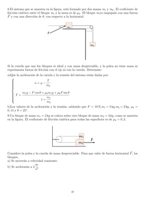 8.El sistema que se muestra en la ﬁgura, está formado por dos masas m1 y m2. El coeﬁciente de
fricción cinético entre el bloque m1 y la mesa es de µk. El bloque m1es empujado con una fuerza
F y con una dirección de θ, con respecto a la horizontal.
Si la cuerda que une los bloques es ideal y con masa despreciable, y la polea no tiene masa ni
experimenta fuerza de fricción con el eje ni con la cuerda. Determine:
a)Que la aceleración de la cuerda y la tensión del sistema están dadas por:



a = g −
T
m2
T =
m1g − F cos θ + µkm1g + µkF sin θ
1 +
m1
m2
b)Los valores de la aceleración y la tensión, sabiendo que F = 10 N,m1 = 5 kg,m2 = 2 kg, µk =
0, 14 y θ = 25◦
.
9.Un bloque de masa m1 = 2 kg se coloca sobre otro bloque de masa m2 = 4 kg, como se muestra
en la ﬁgura. El coeﬁciente de fricción cinética para todas las superﬁcies es de µk = 0, 2.
Considere la polea y la cuerda de masa despereciable. Para que valor de fuerza horizontal F, los
bloques,
a) Se moverán a velocidad constante.
b) Se acelerarán a 2
m
s2
.
37
 