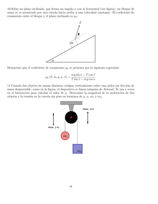 10.Sobre un plano inclinado, que forma un ángulo α con la horizontal (ver ﬁgura), un bloque de
masa m es arrastrado por una cuerda hacia arriba a una velocidad constante. El coeﬁciente de
rozamiento entre el bloque y el plano inclinado es µk.
Demuestre que el coeﬁciente de rozamiento µk se presenta por la siguiente expresión:
µk (T, m, g, α, β) =
mg sin α − T cos β
T sin β − mg cos α
11.Cuando dos objetos de masas distintas cuelgan verticalmente sobre una polea sin fricción de
masa despreciable, como en la ﬁgura, el dispositivo se llama máquina de Atwood. Se usa a veces
en el laboratorio para calcular el valor de g. Determine la magnitud de la aceleración de dos
objetos y la tensión en la cuerda sin peso en términos de g, a, m1 y m2.
38
 