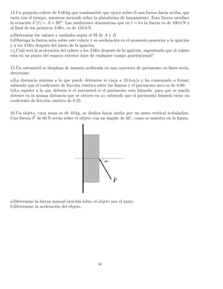 14.Un pequeño cohete de 8.00 kg que combustible que ejerce sobre él una fuerza hacia arriba, que
varía con el tiempo, mientras asciende sobre la plataforma de lanzamiento. Esta fuerza satisface
la ecuación F (t) = A + Bt2
. Las mediciones demuestran que en t = 0 s la fuerza es de 100.0 N y
al ﬁnal de los primeros 2.00 s, es de 150.0 N.
a)Determine los valores y unidades según el SI de A y B.
b)Obtenga la fuerza neta sobre este cohete y su aceleración en el momento posterior a la ignición
y a los 3.00 s después del inicio de la ignición.
c)¿Cuál será la aceleración del cohete a los 3.00 s después de la ignición, suponiendo que el cohete
esta en un punto del espacio exterior lejos de cualquier campo gravitacional?
15.Un automóvil se desplaza de manera acelerada en una carretera de pavimento en línea recta,
determine:
a)La distancia mínima a la que puede detenerse si viaja a 24.6 m/s y ha comenzado a frenar;
sabiendo que el coeﬁciente de fricción cinética entre las llantas y el pavimento seco es de 0.80.
b)La rapidez a la que debería ir el automóvil si el pavimento esta húmedo, para que se pueda
detener en la misma distancia que se obtuvo en a); sabiendo que el pavimento húmedo tiene un
coeﬁciente de fricción cinético de 0.25.
16.Un objeto, cuya masa es de 10 kg, se desliza hacia arriba por un muro vertical resbaladizo.
Una fuerza F de 60 N actúa sobre el objeto con un ángulo de 60°, como se muestra en la ﬁgura.
a)Determine la fuerza normal ejercida sobre el objeto por el muro.
b)Determine la aceleración del objeto.
40
 
