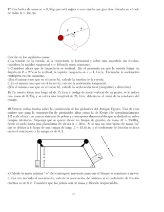 17.Una bolita de masa m = 0, 5 kg que está sujeta a una cuerda que gira describiendo un círculo
de radio R = 150 cm.
Calcule en los siguientes casos:
a)La tensión de la cuerda, si la trayectoria es horizontal y sobre una superﬁcie sin fricción,
considera la rapidez tangencial v = 10 km/h como constante.
b)Considere ahora que la trayectoria es vertical. En el momento en que la cuerda forma un
ángulo de θ = 20°con la vertical, la rapidez tangencia es v = 1, 5 m/s. Encuentre la aceleración
centrípeta en ese momento.
c)En el mismo caso que en el inciso b), calcule la tensión de la cuerda.
d)En el mismo caso que en el inciso b), calcule la aceleración tangencial.
e)En el mismo caso que en el inciso b), calcule la aceleración total (magnitud y dirección).
18.Un resorte tiene una longitud de 15, 4 cm y cuelga de modo vertical de un punto, se le coloca
una masa de 0, 2 kg y se estira una longitud de 28, 6 cm; determine el valor de la constante del
resorte.
19.Existen varias teorías sobre la conshucción de las pirámides del Antiguo Egipto. Una de ellas
sugiere que para la construcción de pirrámides altas como la de Keops (de aproximadamente
147 m de altura), se usaron sistemas de poleas y contrapesos desmontables que se deslizaban sobre
rampas interiores. Suponga que se quiere elevar un bloque de granito, de masa M = 2500 kg,
desde el suelo hasta una plataforma de altura h = 30 m. Si se usa un contrapeso de masa “m”
que se desliza a lo largo de una rampa de largo L = 34, 64 m, y el coeﬁciente de fricción estática
entre el contrapeso y la rampa es de 0, 3.
a)Calcule la masa mínima “m” del contrapeso necesaria para que el bloque se comience a mover.
b)Una vez iniciado el movimiento, calcule la aceleración del sistema si el coeﬁciente de fricción
cinética es de 0, 2. Considere que las poleas son de masa y fricción despreciables.
41
 
