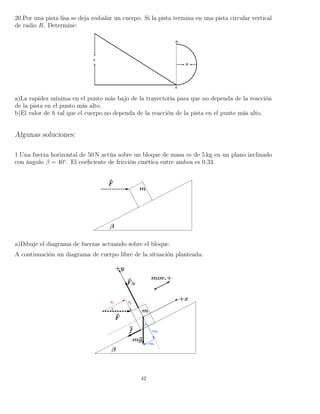 20.Por una pista lisa se deja resbalar un cuerpo. Si la pista termina en una pista circular vertical
de radio R. Determine:
a)La rapidez mínima en el punto más bajo de la trayectoria para que no dependa de la reacción
de la pista en el punto más alto.
b)El valor de h tal que el cuerpo no dependa de la reacción de la pista en el punto más alto.
Algunas soluciones:
1.Una fuerza horizontal de 50 N actúa sobre un bloque de masa m de 5 kg en un plano inclinado
con ángulo β = 40◦
. El coeﬁciente de fricción cinética entre ambos es 0.33.
a)Dibuje el diagrama de fuerzas actuando sobre el bloque.
A continuación un diagrama de cuerpo libre de la situación planteada:
42
 
