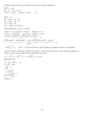 b)¿Qué aceleración tiene el bloque si sube por el plano inclinado?
Fx = max
Fx − f − mgx = max
F cos β − µkFN − mg sin β = max (×)
Fy = 0
FN − mgy − Fy = 0
FN − mgy − Fy = 0
FN = mgy + Fy
FN = mg cos β + F sin β
Sustituyendo FN en (×) se tiene:
F cos β − µk (mg cos β + F sin β) − mg sin β = max
F cos β − µkmg cos β − µkF sin β − mg sin β = max
F (cos β − µk sin β) − mg (µk cos β + sin β)
m
= ax
50 N (cos 40° − 0.33 sin 40°) − 5 kg · 9.8
m
s2
(0.33 cos 40° + sin 40°)
5 kg
= ax
−3.23
m
s2
= ax (Si ax < 0 lo que indica es que el bloque en algún momento se detendrá)
c)Con la fuerza horizontal todavía en acción, ¿a qué distancia hacia arriba del plano llegará el
bloque si tiene una rapidez inicial ascendente de 5 m/s.
v0x = 5
m
s
, vx = 0
m
s
, ax = −3.23
m
s2
y x0 = 0 m
Entonces con:
v2
x = v2
0x + 2a (x − xo)
0 = v2
0x + 2ax
−v2
0x
2a
= x
− 5
m
s
2
2 −3.23
m
s2
= x
3.86 m = x
43
 