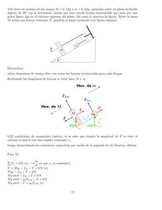 4.Se tiene un sistema de dos masas M = 0, 5 kg y m = 0, 3 kg, apoyadas sobre un plano inclinado
áspero, de 30° con la horizontal, unidas por una cuerda liviana inextensible que pasa por una
polea ligera, ﬁja en el extremo superior del plano, tal como lo muestra la ﬁgura. Sobre la masa
M actúa una fuerza constante F, paralela al plano inclinado (ver ﬁgura adjunta).
Determinar:
a)Los diagramas de cuerpo libre con todas las fuerzas involucradas para cada bloque.
Realizando los diagramas de fuerzas se tiene para M y m:
b)El coerﬁciente de rozamiento cinético, si se sabe que cuando la magnitud de F es cero, el
sistema se mueve con una rapidez constante vo.
Luego desarrollando las ecuaciones respectivas por medio de la segunda ley de Newton, obtiene:
Para M:
Fx = 0 N (ax = 0
m
s2
ya que vo es constante)
F + Mgx − fM − T = 0 N ( )
Mgx − fM − T = 0 N
Mg sin θ − fM − T = 0 N
Mg sin θ − µkFNM − T = 0 N
Mg sin θ − T = µkFNM ( )
44
 