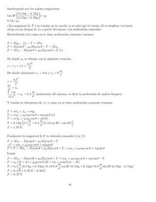 Sustituyendo por los valores respectivos:
tan 30°
0, 5 kg − 0, 3 kg
0, 5 kg + 0, 3 kg
= µk
0, 14= µk
c)La magnitud de F y la tensión en la cuerda, si se sabe que el cuerpo M se desplaza 1 m hacia
abajo en un tiempo de 2 s a partir del reposo, con aceleración constante.
Reescribiendo ( ) como ya se tiene aceleración constante tenemos:
F + Mgx − fM − T = Max
F + Mg sin θ − µkMg cos θ − T = Max
F = Max − Mg sin θ + µkMg cos θ + T ( )
De donde ax se obtiene con la siguiente ecuación:
x = xo + vot +
axt2
2
De donde claramente xo = 0 m y vo = 0
m
s
:
x =
axt2
2
2x
t2
= ax
2 · 1 m
(2 s)2 = ax = 0, 5
m
s2
(aceleración del sistema, es decir la aceleración de ambos bloques)
Y tensión la obtenemos de (⊕) y como ya se tiene aceleración constante tenemos:
T = max + fm + mgx
T = max + µkmg cos θ + mg sin θ (†)
T = m [ax + g (µk cos θ + sin θ)]
T = 0, 3 kg 0, 5
m
s2
+ 9, 8
m
s2
(0, 14 cos 30° + sin 30°)
T = 1, 97 N
Finalmente la magnitud de F es obtenida sumando ( )y (†):
F = Max − Mg sin θ + µkMg cos θ + T
+T = max + µkmg cos θ + mg sin θ
F + T = Max − Mg sin θ + µkMg cos θ + T + max + µkmg cos θ + mg sin θ
Luego:
F = Max − Mgsenθ + µkMg cos θ + T + max + µkmg cos θ + mg sin θ − T
F = ax (M + m) + µkg cos θ (M + m) + g sin θ (m − M)
F = 0, 5
m
s2
(0, 5 kg + 0, 3 kg)+0, 14·9, 8
m
s2
cos 30° (0, 5 kg + 0, 3 kg)+9, 8
m
s2
sin 30° (0, 3 kg − 0, 5 kg)
F = 0, 4 N + 0, 95 N − 0, 98 N
F = 0, 37 N
46
 