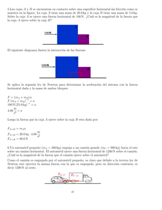 5.Las cajas A y B se encuentran en contacto sobre una superﬁcie horizontal sin fricción como se
muestra en la ﬁgura. La caja A tiene una masa de 20.0 kg y la caja B tiene una masa de 5.0 kg.
Sobre la caja A se ejerce una fuerza horizontal de 100 N. ¿Cuál es la magnitud de la fuerza que
la caja A ejerce sobre la caja B?
El siguiente diagrama ilustra la interacción de las fuerzas:
Se aplica la segunda ley de Newton para determinar la aceleración del sistema con la fuerza
horizontal dada y la masa de ambos bloques:
F = (mA + mB) a
F (mA + mB)−1
= a
100 N (25.0 kg)−1
= a
4.00
m
s2
= a
Luego la fuerza que la caja A ejerce sobre la caja B esta dada por:
FA→B = mAa
FA→B = 20.0 kg · 4.00
m
s2
FA→B = 80.0 N
6.Un automóvil pequeño (mA = 380 kg) empuja a un camión grande (mC = 900 kg) hacia el este
sobre un camino horizontal. El automóvil ejerce una fuerza horizontal de 1200 N sobre el camión.
¿Cuál es la magnitud de la fuerza que el camión ejerce sobre el automóvil?
Como el camión es empujado por el automóvil pequeño, es claro que debido a la tercera ley de
Newton este ejercera la misma fuerza con la que es empujado, pero en dirección contraria, es
decir 1200 N al oeste.
47
 