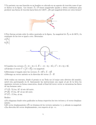 7.Un paciente con una luxación en un hombro es colocado en un aparato de tracción como el que
se ilustra en la ﬁgura. Los tirones A y B tienen magnitudes iguales y deben combinarse para
producir una fuerza de tracción hacia fuera de 5.60 N. ¿De qué magnitud deben ser estos tirones?
8.Tres fuerzas actuán sobre la esfera mostrada en la ﬁgura. La magnitud de FB es de 60 N y la
resultante de los tres es igual a cero. Determine:
a) FA
b) FC
9.Considere los vectores A = 2ˆı − 3ˆ + ˆk, B = −4ˆı − 6ˆ − 8ˆk y C = 3ˆı + 6ˆ + 9ˆk.
a)Calcular el vector C × A + B y su magnitud.
b)Determine el ángulo entre los vectores A + 2B y A − 2B.
c)Obtenga un vector unitario en la dirección del vector A − B.
10.Se realiza un concurso, donde el premio es un Tesla car (el mejor auto eléctrico del mundo),
usted esta participando en él, básicamente las instrucciones son seguir al pie de la letra los
siguientes vectores en forma consecutiva, donde al ﬁnal del tercer vector se encuentran las llaves
de tan hermoso auto:
1ero
(A): 72.4 m, 32° al este del norte.
2do
(B): 57.3 m, 36° al sur del oeste.
3ero
(C): 17.8 m, al sur.
Realice:
a)Un diagrama donde esten graﬁcados en forma respectiva los tres vectores y el vector desplaza-
miento.
b)El vector desplazamiento (D) en términos de los vectores unitarios ˆı y ˆ, además su magnitud.
c)La dirección del vector desplazamiento, con respecto al eje +x.
5
 