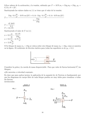 b)Los valores de la aceleración y la tensión, sabiendo que F = 10 N,m1 = 5 kg,m2 = 2 kg, µk =
0, 14 y θ = 25◦
.
Sustituyendo los valores dados en (∧) se tiene que el valor de la tensión:
T =
5 kg · 9, 8
m
s2
− 10 N cos (25°) + 0, 14 · 5 kg · 9, 8
m
s2
+ 0, 14 · 10 N sin (25°)
1 +
5 kg
2 kg
T =
47, 38 N
3, 5
T = 13, 5 N
Sustituyendo el valor de T en ( ):
a = 9, 8
m
s2
−
13, 5 N
2 kg
a = 9, 8
m
s2
− 6, 75
m
s2
a = 3, 05
m
s2
9.Un bloque de masa m1 = 2 kg se coloca sobre otro bloque de masa m2 = 4 kg, como se muestra
en la ﬁgura. El coeﬁciente de fricción cinética para todas las superﬁcies es de µk = 0, 2.
Considere la polea y la cuerda de masa despereciable. Para que valor de fuerza horizontal F, los
bloques,
a)Se moverán a velocidad constante.
Es claro que para ambos incisos, la aplicación de la segunda ley de Newton es fundamental, por
que los diagramas de cuerpo libre de cada bloque pueden ser muy útiles para visualizar a todas
las fuerzas
involucradas:
50
 