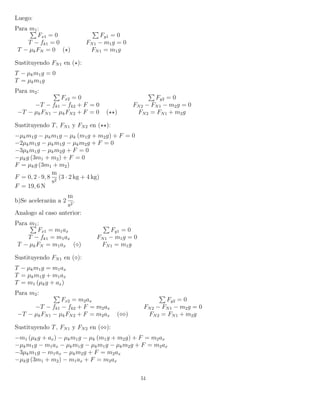 Luego:
Para m1:
Fx1 = 0 Fy1 = 0
T − fk1 = 0 FN1 − m1g = 0
T − µkFN = 0 ( ) FN1 = m1g
Sustituyendo FN1 en ( ):
T − µkm1g = 0
T = µkm1g
Para m2:
Fx2 = 0 Fy2 = 0
−T − fk1 − fk2 + F = 0 FN2 − FN1 − m2g = 0
−T − µkFN1 − µkFN2 + F = 0 ( ) FN2 = FN1 + m2g
Sustituyendo T, FN1 y FN2 en ( ):
−µkm1g − µkm1g − µk (m1g + m2g) + F = 0
−2µkm1g − µkm1g − µkm2g + F = 0
−3µkm1g − µkm2g + F = 0
−µkg (3m1 + m2) + F = 0
F = µkg (3m1 + m2)
F = 0, 2 · 9, 8
m
s2
(3 · 2 kg + 4 kg)
F = 19, 6 N
b)Se acelerarán a 2
m
s2
.
Analogo al caso anterior:
Para m1:
Fx1 = m1ax Fy1 = 0
T − fk1 = m1ax FN1 − m1g = 0
T − µkFN = m1ax ( ) FN1 = m1g
Sustituyendo FN1 en ( ):
T − µkm1g = m1ax
T = µkm1g + m1ax
T = m1 (µkg + ax)
Para m2:
Fx2 = m2ax Fy2 = 0
−T − fk1 − fk2 + F = m2ax FN2 − FN1 − m2g = 0
−T − µkFN1 − µkFN2 + F = m2ax ( ) FN2 = FN1 + m2g
Sustituyendo T, FN1 y FN2 en ( ):
−m1 (µkg + ax) − µkm1g − µk (m1g + m2g) + F = m2ax
−µkm1g − m1ax − µkm1g − µkm1g − µkm2g + F = m2ax
−3µkm1g − m1ax − µkm2g + F = m2ax
−µkg (3m1 + m2) − m1ax + F = m2ax
51
 