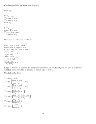 Con la segunda ley de Newton se tiene que:
Para m1:
Fy = m1a
T − m1g = m1a
T = m1a + m1g
Para m2:
Fy = m2a
m2g − T = m2a
T = − (m2a − m2g)
T = m2g − m2a
De donde la aceleración se obtiene:
m1a + m1g = m2g − m2a
m1g − m2g = −m2a − m1a
g (m1 − m2) = a (−m2 − m1)
g (m1 − m2)
−m2 − m1
= a
g (m1 − m2)
− (m2 + m1)
= a
g (m2 − m1)
m2 + m1
= a
Luego la tensión se obtiene del analisis de cualquiera de los dos objetos, ya que es la misma
debido y no se considera la masa de la cuerda y no se estira.
Con la tensión de m1:
T = m1a + m1g
T = m1
g (m2 − m1)
m2 + m1
+ m1g
T = m1g
(m2 − m1)
m2 + m1
+ m1g
T = m1g
m2 − m1
m2 + m1
+ 1
T = m1g
m2 − m1 + m2 + m1
m2 + m1
T = m1g
m2 + m2
m2 + m1
T = m1g
2m2
m2 + m1
53
 