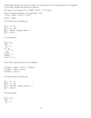 b)Obtenga la fuerza neta sobre este cohete y su aceleración en el momento posterior a la ignición
y a los 3.00 s después del inicio de la ignición.
Con base en la ecuación F (t) = 100 N + 12.5 N · s−2
t2
se tiene:
Para el momento posterior a a la ignición(t = 0 s):
F (0 s) = 100 N + 12.5 N · s−2
(0 s)2
F (0 s) = 100 N
Y la fuerza neta esta dada por:
F = F − Fg
F = F − mg
F = 100 N − 8.00 kg · 9.80 m · s−2
F = 21.6 N
Y la aceleración:
F = ma
F
m
= a
F − Fg
m
= a
21.6 N
8.00 kg
= a
2.7 m · s−2
= a
A los 3.00 s después del inicio de la ignición:
F (3.00 s) = 100 N + 12.5 N · s−2
(3.00 s)2
F (3.00 s) = 100 N + 112.5 N
F (3.00 s) = 212.5 N
Y la fuerza neta esta dada por:
F = F − Fg
F = F − mg
F = 212.5 N − 8.00 kg · 9.80 m · s−2
F = 134.1 N
Y la aceleración:
F = ma
F
m
= a
55
 