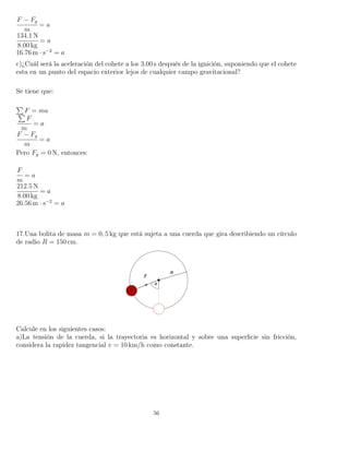 F − Fg
m
= a
134.1 N
8.00 kg
= a
16.76 m · s−2
= a
c)¿Cuál será la aceleración del cohete a los 3.00 s después de la ignición, suponiendo que el cohete
esta en un punto del espacio exterior lejos de cualquier campo gravitacional?
Se tiene que:
F = ma
F
m
= a
F − Fg
m
= a
Pero Fg = 0 N, entonces:
F
m
= a
212.5 N
8.00 kg
= a
26.56 m · s−2
= a
17.Una bolita de masa m = 0, 5 kg que está sujeta a una cuerda que gira describiendo un círculo
de radio R = 150 cm.
Calcule en los siguientes casos:
a)La tensión de la cuerda, si la trayectoria es horizontal y sobre una superﬁcie sin fricción,
considera la rapidez tangencial v = 10 km/h como constante.
56
 