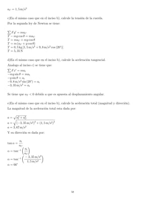 aC = 1, 5 m/s2
c)En el mismo caso que en el inciso b), calcule la tensión de la cuerda.
Por la segunda ley de Newton se tiene:
Fy = maC
T − mg cos θ = maC
T = maC + mg cos θ
T = m (aC + g cos θ)
T = 0, 5 kg [1, 5 m/s2
+ 9, 8 m/s2
cos (20°)]
T = 5, 35 N
d)En el mismo caso que en el inciso b), calcule la aceleración tangencial.
Analogo al inciso c) se tiene que:
Fx = mat
−mg sin θ = mat
−g sin θ = at
−9, 8 m/s2
sin (20°) = at
−3, 35 m/s2
= at
Se tiene que aT < 0 debido a que es apuesta al desplazamiento angular.
e)En el mismo caso que en el inciso b), calcule la aceleración total (magnitud y dirección).
La magnitud de la aceleración total esta dada por:
a = a2
t + a2
C
a = (−3, 35 m/s2)2
+ (1, 5 m/s2)2
a = 3, 67 m/s2
Y su dirección es dada por:
tan α =
at
aC
α = tan−1
at
aC
α = tan−1
− 3, 35 m/s2
1, 5 m/s2
α = 66°
58
 