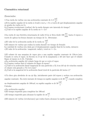 Cinemática rotacional
Enunciados:
1.Una rueda da vueltas con una aceleración constante de 3, 5
rad
s2
.
a)Si la rapidez angular de la rueda es 2 rad/s con t0 = 0 s a traves de qué desplazamiento angular
en grados da vuelta en 2 s.
b)¿Cuantas revoluciones (vueltas) dio la rueda durante este intervalo de tiempo?
c)¿Cuál es la rapidez angular de la rueda en t = 2 s?
2.La rueda de una bicicleta estacionaria de radio 0.5 m se lleva desde 100
rev
min
hasta el reposo a
través de aplicar los frenos durante un tiempo de 5 s. Determine:
a)El valor de la aceleración media de la rueda en
rad
s2
.
b)El número de vueltas que realiza la rueda durante ese tiempo de frenado.
La cantidad de vueltas esta dada por el desplazamiento angular ﬁnal de la rueda, entonces:
c)El valor de la aceleración: tangencial, radial y total en t = 2 s.
3.El volante de una maquina de vapor gira a una rapidez angular constante de 156 rev/min.
Cuando se corta el vapor, la fricción en el eje de la maquinaria y del aire hace que el volante
llegue al reposo en 2, 2 h. Calcular:
a)La aceleración angular del volante luego de que se corta el vapor.
b)¿Cuantas vueltas dará el volantes de llegar al reposo?
c)¿Cuál es la aceleración lineal tangencial de una partícula a 52, 4 cm del eje de rotación cuando
el volante está girando a 72, 5 rev/min?
d)¿Cuál es la magnitud de la aceleración lineal total de la partícula del inciso c)?
4.Un disco gira alrededor de un eje ﬁjo, inicialmente parte del reposo y acelera con aceleración
angular constante. En cierto instante de tiempo su rapidez angular es de 20
rad
s
, cuando completa
un desplazamiento angular de 100 rad, su rapidez angular es de 50
rad
s
.
Calcular:
a)La aceleración angular:
b)El tiempo requerido para completar los 100 rad.
c)El tiempo requerido para alcanzar la rapidez de 20
rad
s
.
d)El número de vueltas (revoluciones) que realizo hasta alcanzar la rapidez angular de 20
rad
s
.
60
 