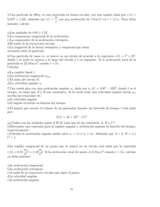 5.Una partícula de 300 g, se esta moviendo en forma circular, con una rapidez dada por v (t) =
0.91t2
+ 1.22t, sabiendo que [v] =
m
s
con una aceleración de 7.0 m/s2
en t = 2.1 s. Para dicho
instante, calcule:
a)Las unidades de 0.91 y 1.22.
b)La componente tangencial de la aceleración.
c)La componente de la aceleración centrípeta.
d)El radio de la trayectoria circular.
e)La magnitud de la fuerza centrípeta y tangencial que estan
actuando sobre la partícula.
6.Una partícula de masa m, se mueve en un círculo de acuerdo a la expresión s (t) = t3
+ 2t2
,
donde s se mide en metros a lo largo del círculo y t en segundos. Si la aceleración total de la
partícula es 22, 63 m/s2
cuando t = 2 s.
Calcular:
a)La rapidez lineal v.
b)La aceleración tangencial atan.
c)El radio del círculo R.
d)La velocidad angular ω.
7.Una rueda gira con una aceleración angular αz dada por αz (t) = 4At3
− 3Bt2
, donde t es el
tiempo, en tanto que A y B son constantes. Si la rueda tiene una velocidad angular inicial ω0,
escriba las ecuaciones de:
a)la velocidad angular
b)el ángulo recorrido en función del tiempo.
8.El ángulo que recorre el volante de un generador durante un intervalo de tiempo t esta dado
por:
θ (t) = At + Bt3
− Ct4
a)¿Cuáles son las unidades según el SI de cada una de las constantes A, B y C?
b)Determine una expresión para la rapidez angular y aceleración angular en función del tiempo,
respectivamente.
c)Calcular la aceleración angular media entre t1 = 1 s y t2 = 4 s. Sabiendo que A = 2, B = 4 y
C = 1.
9.La rapidez tangencial de un punto que se mueve en un círculo está dada por la expresión
v (t) = 0, 91
m
s3
t2
+ 1, 22
m
s2
t. Si la aceleración total del punto es 6, 9 m/s2
cuando t = 2 s, calcular
en dicho instante:
a)la aceleración tangencial.
b)la aceleración centrípeta.
c)el radio de la trayectoria circular que sigue el punto.
d)la velocidad angular.
e)la aceleración angular.
61
 
