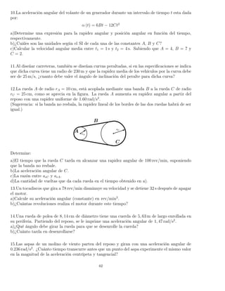 10.La aceleración angular del volante de un generador durante un intervalo de tiempo t esta dada
por:
α (t) = 6Bt − 12Ct2
a)Determine una expresión para la rapidez angular y posición angular en función del tiempo,
respectivamente.
b)¿Cuáles son las unidades según el SI de cada una de las constantes A, B y C?
c)Calcular la velocidad angular media entre t1 = 1 s y t2 = 4 s. Sabiendo que A = 4, B = 7 y
C = 2.
11.Al diseñar carreteras, también se diseñan curvas peraltadas, si en las especiﬁcaciones se indica
que dicha curva tiene un radio de 230 m y que la rapidez media de los vehículos por la curva debe
ser de 25 m/s, ¿cuanto debe valer el ángulo de inclinación del peralte para dicha curva?
12.La rueda A de radio rA = 10 cm, está acoplada mediante una banda B a la rueda C de radio
rC = 25 cm, como se aprecia en la ﬁgura. La rueda A aumenta su rapidez angular a partir del
reposo con una rapidez uniforme de 1.60 rad/s2
.
(Sugerencia: si la banda no resbala, la rapidez lineal de los bordes de las dos ruedas habrá de ser
igual.)
Determine:
a)El tiempo que la rueda C tarda en alcanzar una rapidez angular de 100 rev/min, suponiendo
que la banda no resbale.
b)La aceleración angular de C.
c)La razón entre acC y acA.
d)La cantidad de vueltas que da cada rueda en el tiempo obtenido en a).
13.Un tocadiscos que gira a 78 rev/min disminuye su velocidad y se detiene 32 s después de apagar
el motor.
a)Calcule su aceleración angular (constante) en rev/min2
.
b)¿Cuántas revoluciones realiza el motor durante este tiempo?
14.Una rueda de polea de 8, 14 cm de diámetro tiene una cuerda de 5, 63 m de largo enrollada en
su periferia. Partiendo del reposo, se le imprime una aceleración angular de 1, 47 rad/s2
.
a)¿Qué ángulo debe girar la rueda para que se desenrolle la cuerda?
b)¿Cuánto tarda en desenrollarse?
15.Las aspas de un molino de viento parten del reposo y giran con una aceleración angular de
0.236 rad/s2
. ¿Cuánto tiempo transcurre antes que un punto del aspa experimente el mismo valor
en la magnitud de la aceleración centrípeta y tangencial?
62
 