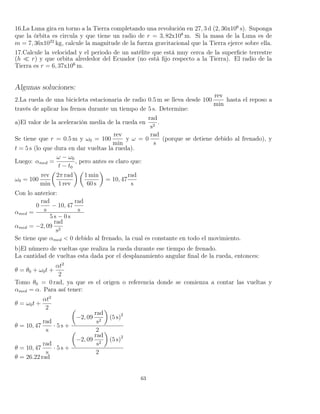 16.La Luna gira en torno a la Tierra completando una revolución en 27, 3 d (2, 36x106
s). Suponga
que la órbita es circula y que tiene un radio de r = 3, 82x108
m. Si la masa de la Luna es de
m = 7, 36x1022
kg, calcule la magnitude de la fuerza gravitacional que la Tierra ejerce sobre ella.
17.Calcule la velocidad y el periodo de un satélite que está muy cerca de la superﬁcie terrestre
(h r) y que orbita alrededor del Ecuador (no está ﬁjo respecto a la Tierra). El radio de la
Tierra es r = 6, 37x106
m.
Algunas soluciones:
2.La rueda de una bicicleta estacionaria de radio 0.5 m se lleva desde 100
rev
min
hasta el reposo a
través de aplicar los frenos durante un tiempo de 5 s. Determine:
a)El valor de la aceleración media de la rueda en
rad
s2
.
Se tiene que r = 0.5 m y ω0 = 100
rev
min
y ω = 0
rad
s
(porque se detiene debido al frenado), y
t = 5 s (lo que dura en dar vueltas la rueda).
Luego: αmed =
ω − ω0
t − t0
, pero antes es claro que:
ω0 = 100
rev
min
2π rad
1 rev
1 min
60 s
= 10, 47
rad
s
Con lo anterior:
αmed =
0
rad
s
− 10, 47
rad
s
5 s − 0 s
αmed = −2, 09
rad
s2
Se tiene que αmed < 0 debido al frenado, la cual es constante en todo el movimiento.
b)El número de vueltas que realiza la rueda durante ese tiempo de frenado.
La cantidad de vueltas esta dada por el desplazamiento angular ﬁnal de la rueda, entonces:
θ = θ0 + ω0t +
αt2
2
Tomo θ0 = 0 rad, ya que es el origen o referencia donde se comienza a contar las vueltas y
αmed = α. Para así tener:
θ = ω0t +
αt2
2
θ = 10, 47
rad
s
· 5 s +
−2, 09
rad
s2
(5 s)2
2
θ = 10, 47
rad
s
· 5 s +
−2, 09
rad
s2
(5 s)2
2
θ = 26.22 rad
63
 