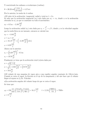 Y convirtiendo los radianes a revoluciones (vueltas):
θ = 26.22 rad
1 rev
2π rad
= 4.17 rev
Por lo anterior, la rueda da 4 vueltas.
c)El valor de la aceleración: tangencial, radial y total en t = 2 s.
Se sabe que la aceleración tangencial (aT ) esta dada por aT = rα, donde α es la aceleración
obtenida en a), ya que es constante en todo el movimiento:
aT = 0.5 m · −2, 09
rad
s2
Luego la aceleración radial (ar) esta dada por ar =
v2
r
= ω2
r, donde ω es la velocidad angular
que la rueda lleva en ese instante, entonces se calcula con:
aT = −1.045
m
s2
ω = ω0 + αt
ω = 10, 47
rad
s
+ −2, 09
rad
s2
(2 s)
ω = 6.29
rad
s
Ahora con lo anterior:
ar = 6.29
rad
s
2
· 0.5 m
ar = 19.78
m
s2
Finalmente se tiene que la aceleración total (a)esta dada por:
a = a2
T + a2
r
a = −1.045
m
s2
2
+ 19.78
m
s2
2
a = 19.8
m
s2
3.El volante de una maquina de vapor gira a una rapidez angular constante de 156 rev/min.
Cuando se corta el vapor, la fricción en el eje de la maquinaria y del aire hace que el volante
llegue al reposo en 2, 2 h. Calcular:
a)La aceleración angular del volante luego de que se corta el vapor.
Se tiene que:
ω0 = 156
rev
min
2πrad
1 rev
1 min
60 s
= 16, 3
rad
s
t = 2, 2 h
3600 s
1 h
= 7920 s
ω = 0
rad
s
64
 