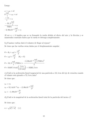 Luego:
ω = ω0 + αt
0
rad
s
= ω0 + αt
− ω0
t
= α
− 16, 3
rad
s
7920 s
= α
−2, 06x10−3
rad
s2
= α
Al ser α < 0 implica que se va frenando la rueda debido al efecto del aire y la fricción y se
mantendrá constante hasta que la rueda se detenga completamente.
b)¿Cuantas vueltas dará el volantes de llegar al reposo?
Se tiene que las vueltas estan dadas por el desplazamiento angular:
θ = θ0 + ω0t +
αt2
2
θ = ω0t +
αt2
2
(θ0 = 0)
θ = 16, 3
rad
s
(7920 s) +
−2, 06x10−3
rad
s2
(7920 s)2
2
θ = 64487, 8 rad
1 rev
2π rad
= 10263, 5 rev
c)¿Cuál es la aceleración lineal tangencial de una partícula a 52, 4 cm del eje de rotación cuando
el volante está girando a 72, 5 rev/min?
Se tiene que:
at = rα
at = 52, 4x10−2
m · −2, 06x10−3
rad
s2
at = −1, 08x10−3
m
s2
d)¿Cuál es la magnitud de la aceleración lineal total de la partícula del inciso c)?
Se tiene que:
a = a2
t + a2
c ( )
65
 