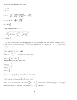 Se obtiene la aceleración centrípeta:
ac = rω2
ac = rω2
ω = 72, 5
rev
min
2πrad
1 rev
1 min
60 s
= 7, 6
rad
s
ac = 52, 4x10−2
m 7, 6
rad
s
2
ac = 30, 3
m
s2
Luego, sustituyendo en ( ):
a = −1, 08x10−3
m
s2
2
+ 30, 3
m
s2
2
a = 30, 3
m
s2
5.Una partícula de 300 g, se esta moviendo en forma circular, con una rapidez dada por v (t) =
0.91t2
+ 1.22t, sabiendo que [v] =
m
s
con una aceleración de 7.0 m/s2
en t = 2.1 s. Para dicho
instante, calcule:
a)Las unidades de 0.91 y 1.22.
Como [v] =
m
s
y [t] = s, entonces se tiene que:
[0.91] =
m
s3
y [1.22] =
m
s2
Demostraremos el caso para 0.91:
[0.91] [t]2
=
m
s
[0.91] s2
=
m
s
[0.91] =
m
s3
El caso de 1.22 queda para estudio del estudiante.
b)La componente tangencial de la aceleración.
Como se da en el ejercicio v (t) = 0.91
m
s3
t2
+ 1.22
m
s2
t y entonces se tiene que v (t) = vT , esto por
el movimiento de la partícula y se sabe que aT =
dvT
dt
entonces:
66
 