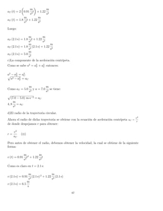 aT (t) = 2 0.91
m
s3
t + 1.22
m
s2
aT (t) = 1.8
m
s3
t + 1.22
m
s2
Luego:
aT (2.1 s) = 1.8
m
s3
t + 1.22
m
s2
aT (2.1 s) = 1.8
m
s3
(2.1 s) + 1.22
m
s2
aT (2.1 s) = 5.0
m
s2
c)La componente de la aceleración centrípeta.
Como se sabe a2
= a2
T + a2
C entonces:
a2
− a2
T = a2
C
a2 − a2
T = aC
Como aT = 5.0
m
s2
y a = 7.0
m
s2
se tiene:
(7.0 − 5.0) m·s−2 = aC
4, 8
m
s2
= aC
d)El radio de la trayectoria circular.
Ahora el radio de dicha trayectoria se obtiene con la ecuación de aceleración centrípeta aC =
v2
r
de donde despejamos r para obtener:
r =
v2
aC
( )
Pero antes de obtener el radio, debemos obtener la velocidad, la cual se obtiene de la siguiente
forma:
v (t) = 0.91
m
s3
t2
+ 1.22
m
s2
t
Como es claro en t = 2.1 s:
v (2.1 s) = 0.91
m
s3
(2.1 s) 2
+ 1.22
m
s2
(2.1 s)
v (2.1 s) = 6.5
m
s
67
 