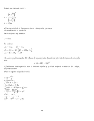 Luego, sutituyendo en ( ):
r =
6.5
m
s
2
4.8
m
s
2
r = 8.8 m
e)La magnitud de la fuerza centrípeta y tangencial que estan
actuando sobre la partícula.
De la segunda ley Newton:
F = ma
Se obtiene:
FC = maC FT = maT
FC = 0.3 kg · 4.8
m
s2
FT = 0.3 kg · 5
m
s2
FC = 1.44 NFT = 1.5 N
10.La aceleración angular del volante de un generador durante un intervalo de tiempo t esta dada
por:
α (t) = 6Bt − 12Ct2
a)Determine una expresión para la rapidez angular y posición angular en función del tiempo,
respectivamente.
Para la rapidez angular se tiene:
α (t) =
dω
dt
α (t) dt = dω´
α (t) dt =
´
dω
´ t
0
α (t) dt =
´ ω
0
dω
´ t
0
(6Bt − 12Ct2
) dt =
´ ω
0
dω
6Bt2
2
−
12Ct3
3
|t
0 = ω|ω
0
6Bt2
2
−
12Ct3
3
= ω
3Bt2
− 4Ct3
= ω = ω (t)
68
 