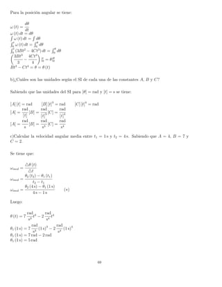 Para la posición angular se tiene:
ω (t) =
dθ
dt
ω (t) dt = dθ´
ω (t) dt =
´
dθ
´ t
0
ω (t) dt =
´ θ
0
dθ
´ t
0
(3Bt2
− 4Ct3
) dt =
´ θ
0
dθ
3Bt3
3
−
4Ct4
4
|t
0 = θ|θ
0
Bt3
− Ct4
= θ = θ (t)
b)¿Cuáles son las unidades según el SI de cada una de las constantes A, B y C?
Sabiendo que las unidades del SI para [θ] = rad y [t] = s se tiene:
[A] [t] = rad [B] [t]3
= rad [C] [t]4
= rad
[A] =
rad
[t]
[B] =
rad
[t]3 [C] =
rad
[t]4
[A] =
rad
s
[B] =
rad
s3
[C] =
rad
s4
c)Calcular la velocidad angular media entre t1 = 1 s y t2 = 4 s. Sabiendo que A = 4, B = 7 y
C = 2.
Se tiene que:
ωmed =
θ (t)
t
ωmed =
θ2 (t2) − θ1 (t1)
t2 − t1
ωmed =
θ2 (4 s) − θ1 (1 s)
4 s − 1 s
(∗)
Luego:
θ (t) = 7
rad
s3
t3
− 2
rad
s4
t4
θ1 (1 s) = 7
rad
s3
(1 s)3
− 2
rad
s4
(1 s)4
θ1 (1 s) = 7 rad − 2 rad
θ1 (1 s) = 5 rad
69
 