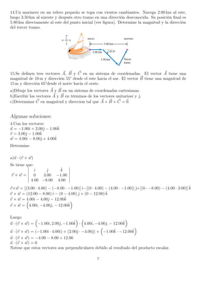 14.Un marinero en un velero pequeño se topa con vientos cambiantes. Navega 2.00 km al este,
luego 3.50 km al sureste y después otro tramo en una dirección desconocida. Su posición ﬁnal es
5.80 km directamente al este del punto inicial (ver ﬁgura). Determine la magnitud y la dirección
del tercer tramo.
15.Se deﬁnen tres vectores A, B y C en un sistema de coordenadas. El vector A tiene una
magnitud de 10 m y dirección 55° desde el este hacia el sur. El vector B tiene una magnitud de
15 m y dirección 65°desde el norte hacia el oeste.
a)Dibuje los vectores A y B en un sistema de coordenadas cartesianas.
b)Escribir los vectores A y B en términos de los vectores unitariosˆı y ˆ.
c)Determinar C en magnitud y direccion tal que A + B + C = 0.
Algunas soluciones:
4.Con los vectores:
u = −1.00ˆı + 2.00ˆ − 1.00ˆk
v = 3.00ˆ − 1.00ˆk
w = 4.00ˆı − 8.00ˆ + 4.00ˆk
Determine:
a)u · (v × w)
Se tiene que:
v × w =
ˆı ˆ ˆk
0 3.00 −1.00
4.00 −8.00 4.00
v×w = [(3.00 · 4.00) − (−8.00 · −1.00)]ˆı−[(0 · 4.00) − (4.00 · −1.00)] ˆ+[(0 · −8.00) − (4.00 · 3.00)] ˆk
v × w = (12.00 − 8.00)ˆı − (0 − 4.00) ˆ + (0 − 12.00) ˆk
v × w = 4.00ˆı − 4.00ˆ − 12.00ˆk
v × w = 4.00ˆı, −4.00ˆ, − 12.00ˆk
Luego:
u · (v × w) = −1.00ˆı, 2.00ˆ, −1.00ˆk · 4.00ˆı, −4.00ˆ, − 12.00ˆk
u · (v × w) = (−1.00ˆı · 4.00ˆı) + (2.00ˆ · −4.00ˆ) + −1.00ˆk · −12.00ˆk
u · (v × w) = −4.00 − 8.00 + 12.00
u · (v × w) = 0
Notese que estos vectores son perpendiculares debido al resultado del producto escalar.
7
 