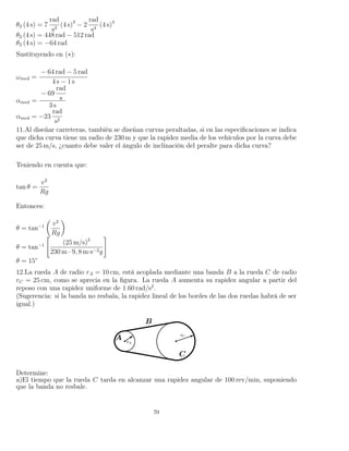 θ2 (4 s) = 7
rad
s3
(4 s)3
− 2
rad
s4
(4 s)4
θ2 (4 s) = 448 rad − 512 rad
θ2 (4 s) = −64 rad
Sustituyendo en (∗):
ωmed =
− 64 rad − 5 rad
4 s − 1 s
αmed =
− 69
rad
s
3 s
αmed = −23
rad
s2
11.Al diseñar carreteras, también se diseñan curvas peraltadas, si en las especiﬁcaciones se indica
que dicha curva tiene un radio de 230 m y que la rapidez media de los vehículos por la curva debe
ser de 25 m/s, ¿cuanto debe valer el ángulo de inclinación del peralte para dicha curva?
Teniendo en cuenta que:
tan θ =
v2
Rg
Entonces:
θ = tan−1 v2
Rg
θ = tan−1 (25 m/s)2
230 m · 9, 8 m·s−2g
θ = 15°
12.La rueda A de radio rA = 10 cm, está acoplada mediante una banda B a la rueda C de radio
rC = 25 cm, como se aprecia en la ﬁgura. La rueda A aumenta su rapidez angular a partir del
reposo con una rapidez uniforme de 1.60 rad/s2
.
(Sugerencia: si la banda no resbala, la rapidez lineal de los bordes de las dos ruedas habrá de ser
igual.)
Determine:
a)El tiempo que la rueda C tarda en alcanzar una rapidez angular de 100 rev/min, suponiendo
que la banda no resbale.
70
 
