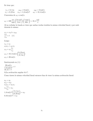 Se tiene que:
rA = 0, 1 m ω0A = 0 rad/s ω0C = 0 rad/s
rC = 0, 25 m αA = 1, 6 rad/s2
ωC = 10, 4 rad/s
Conversion de ωC a rad/s:
ωo = 100
rev
min
2π rad
1 rev
1 min
60 s
= 10, 4
rad
s
Al no resbalar la banda se tiene que ambas ruedas tendrán la misma velocidad lineal y por ende
durarán lo mismo:
ωA = αAt + ω0A
ωA
αA
= t (∧)
Luego:
vA = vC
ωArA = ωCrC
ωA = ωC
rC
rA
ωA = 10, 4 rad/s
0, 25 m
0, 1 m
ωA = 26 rad/s
Sustituyendo en (∧):
26 rad/s
1, 6 rad/s2
= t
16, 2 s = t
b)La aceleración angular de C.
Como tienen la misma velocidad lineal entonces han de tener la misma aceleración lineal:
aA = aC
atA = atC
αArA = αCrC
αA
rA
rC
= αC
1, 6 rad/s2
0, 1 m
0, 25 m
= αC
0, 64 rad/s2
= αC
71
 