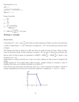 Sustituyendo en ( ):
√
gr = v
9, 8 m·s−2 · 6, 37x106 m = v
7901 m·s−1
= v
Luego el periodo:
v =
2πr
T
T =
2πr
v
T =
2π · 6, 37x106
m
7901 m·s−1
T = 5065, 6 s
1 min
60 s
= 84, 4 min
Trabajo y energía
Enunciados:
1.Una fuerza F = (4xˆı + 3yˆ)
N
m
actúa sobre un objeto mientras el objeto se mueve en la dirección
x desde el origen hasta x = 5 m. Encuentre el trabajo W =
´
F · dr invertido por la fuerza sobre
el objeto.
2.Se dispara una bala de 100 g de un riﬂe que tiene un cañón de 0.6 m de largo. Elija el origen
como la ubicación donde la bala comienza a moverse. En tal caso la fuerza (en newtons) que
ejercen sobre la bala los gases en expansión es 15000 N + 10000
N
m
x − 25000
N
m2
x2
, donde x está
en metros ([x] = m).
a)Determine el trabajo invertido por el gas en la bala conforme la bala recorre la longitud del
cañón.
b)¿Qué pasaría si? Si el cañón mide 1.00 m de largo, ¿cuánto trabajo se consume y cómo se
compara este valor con el trabajo calculado en el inciso a)?
3.Una fuerza que actúa sobre una partícula varía con x como se muestra en la ﬁgura. Calcule el
trabajo consumido por la fuerza en la partícula conforme se traslada de x = 0 m a x = 6.0 m.
73
 