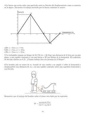 4.La fuerza que actúa sobre una partícula varía en función del desplazamiento como se muestra
en la ﬁgura. Encuentre el trabajo invertido por la fuerza conforme se mueve:
a)De x = 0 m a x = 8 m.
b)De x = 8 m a x = 10 m.
c)De x = 0 m a x = 10 m.
5.Un trabajador empuja un bloque de 58, 7 lb (m = 26, 6 kg) una distancia de 9, 54 m por un piso
plano, a una rapidez constante y con una fuerza a 32° por debajo de la horizontal. El coeﬁciente
de fricción cinética es 0, 21. ¿Cuanto trabajo hizo esa persona en el bloque?
6.Un hombre jala un trineo de m, tirando de una cuerda a un ańgulo β sobre la horizontal y
desplazandolo una distancia de x, con una rapidez constante sobre una superﬁcie horizontal y
con fricción.
Demuestre que el trabajo del hombre sobre el trineo esta dado por la expresión:
W =
µkmg cos β x
cos β + µk sin β
74
 