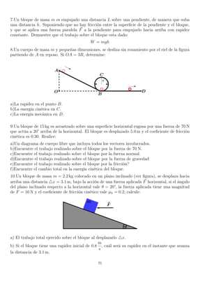 7.Un bloque de masa m es empujado una distancia L sobre una pendiente, de manera que suba
una distancia h. Suponiendo que no hay fricción entre la superﬁcie de la pendiente y el bloque,
y que se aplica una fuerza paralela F a la pendiente para empujarlo hacia arriba con rapidez
constante. Demuestre que el trabajo sobre el bloque esta dado:
W = mgh
8.Un cuerpo de masa m y pequeñas dimensiones, se desliza sin rozamiento por el riel de la ﬁgura
partiendo de A en reposo. Si OA = 3R, determine:
a)La rapidez en el punto B.
b)La energía cinética en C.
c)La energía mecánica en D.
9.Un bloque de 15 kg es arrastrado sobre una superﬁcie horizontal rugosa por una fuerza de 70 N
que actúa a 20° arriba de la horizontal. El bloque es desplazado 5.0 m y el coeﬁciente de fricción
cinética es 0.30. Realice:
a)Un diagrama de cuerpo libre que incluya todos los vectores involucrados.
b)Encuentre el trabajo realizado sobre el bloque por la fuerza de 70 N.
c)Encuentre el trabajo realizado sobre el bloque por la fuerza normal.
d)Encuentre el trabajo realizado sobre el bloque por la fuerza de gravedad
e)Encuentre el trabajo realizado sobre el bloque por la fricción?
f)Encuentre el cambio total en la energía cinética del bloque.
10.Un bloque de masa m = 2.2 kg colocado en un plano inclinado (ver ﬁgura), se desplaza hacia
arriba una distancia x = 3.1 m, bajo la acción de una fuerza aplicada F horizontal, si el ángulo
del plano inclinado respecto a la horizontal vale θ = 20°, la fuerza aplicada tiene una magnitud
de F = 16 N y el coeﬁciente de fricción cinético vale µk = 0.2; calcule:
a) El trabajo total ejercido sobre el bloque al desplazarlo x.
b) Si el bloque tiene una rapidez inicial de 0.8
m
s
, cuál será su rapidez en el instante que avanza
la distancia de 3.1 m.
75
 