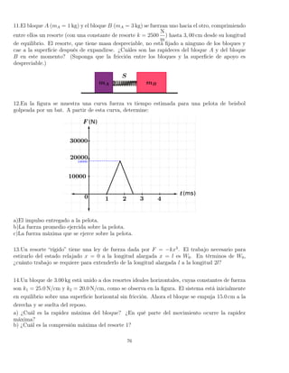 11.El bloque A (mA = 1 kg) y el bloque B (mA = 3 kg) se fuerzan uno hacia el otro, comprimiendo
entre ellos un resorte (con una constante de resorte k = 2500
N
m
) hasta 3, 00 cm desde su longitud
de equilibrio. El resorte, que tiene masa despreciable, no está ﬁjado a ninguno de los bloques y
cae a la superﬁcie después de expandirse. ¿Cuáles son las rapideces del bloque A y del bloque
B en este momento? (Suponga que la fricción entre los bloques y la superﬁcie de apoyo es
despreciable.)
12.En la ﬁgura se muestra una curva fuerza vs tiempo estimada para una pelota de beisbol
golpeada por un bat. A partir de esta curva, determine:
a)El impulso entregado a la pelota.
b)La fuerza promedio ejercida sobre la pelota.
c)La fuerza máxima que se ejerce sobre la pelota.
13.Un resorte “rígido” tiene una ley de fuerza dada por F = −kx3
. El trabajo necesario para
estirarlo del estado relajado x = 0 a la longitud alargada x = l es W0. En términos de W0,
¿cuánto trabajo se requiere para extenderlo de la longitud alargada l a la longitud 2l?
14.Un bloque de 3.00 kg está unido a dos resortes ideales horizontales, cuyas constantes de fuerza
son k1 = 25.0 N/cm y k2 = 20.0 N/cm, como se observa en la ﬁgura. El sistema está inicialmente
en equilibrio sobre una superﬁcie horizontal sin fricción. Ahora el bloque se empuja 15.0 cm a la
derecha y se suelta del reposo.
a) ¿Cuál es la rapidez máxima del bloque? ¿En qué parte del movimiento ocurre la rapidez
máxima?
b) ¿Cuál es la compresión máxima del resorte 1?
76
 