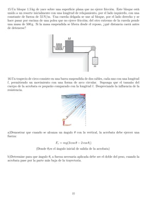 15.Un bloque 1.5 kg de yace sobre una superﬁcie plana que no ejerce fricción. Este bloque está
unido a un resorte inicialmente con una longitud de relajamiento, por el lado izquierdo, con una
constante de fuerza de 55 N/m. Una cuerda delgada se une al bloque, por el lado derecho y se
hace pasar por encima de una polea que no ejerce fricción; del otro extremo de la cuerda pende
una masa de 500 g. Si la masa suspendida se libera desde el reposo, ¿qué distancia caerá antes
de detenerse?
16.Un trapecio de circo consiste en una barra suspendida de dos cables, cada uno con una longitud
l, permitiendo un movimiento con una forma de arco circular. Suponga que el tamaño del
cuerpo de la acrobata es pequeño comparado con la longitud l. Despreciando la inﬂuencia de la
resistencia.
a)Demostrar que cuando se alcanza un ángulo θ con la vertical, la acrobata debe ejercer una
fuerza:
Fr = mg(3 cos θ − 2 cos θi)
(Donde θies el ángulo inicial de salida de la acrobata)
b)Determine para que ángulo θi a fuerza necesaria aplicada debe ser el doble del peso, cuando la
acrobata pase por la parte más baja de la trayectoria.
77
 
