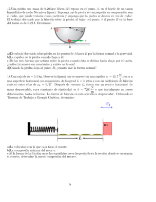 17.Una piedra con masa de 0.20 kgse libera del reposo en el punto A, en el borde de un tazón
hemisférico de radio 50 cm(ver ﬁgura). Suponga que la piedra es tan pequeña en comparación con
el radio, que puede tratarse como partícula y suponga que la piedra se desliza en vez de rodar.
El trabajo efectuado por la fricción sobre la piedra al bajar del punto A al punto B en la base
del tazón es de 0.22 J. Determine:
a)El trabajo efectuado sobre piedra en los puntos de A hasta B por la fuerza normal y la gravedad.
b)La rapidez de la piedra cuando llega a B.
c)De las tres fuerzas que actúan sobre la piedra cuando ésta se desliza hacia abajo por el tazón,
¿cuáles (si acaso) son constantes y cuáles no lo son?
d)Cuando la piedra llega al punto B, ¿cuanto vale la fuerza normal?
18.Una caja de m = 3, 0 kg (observe la ﬁgura) que se mueve con una rapidez v1 = 13, 7
m
s
, entra a
una superﬁcie horizontal con rozamiento, de longitud L = 3, 28 m y con un coeﬁciente de fricción
cinético entre ellas de µk = 0, 27. Después de recorrer L, choca con un resorte horizontal de
masa despreciable, cuya constante de elasticidad es k = 7200
N
m
y que inicialmente no posee
deformación, hasta detenerse. La fuerza de fricción en esta sección es despreciable. Utilizando el
Teorema de Trabajo y Energía Cinética, determine:
a)La velocidad con la que caja toca el resorte.
b)La compresión máxima del resorte.
c)Si la fuerza de la fricción entre las superﬁcies no es despreciable en la sección donde se encuentra
el resorte, determine la nueva compresión del resorte.
78
 