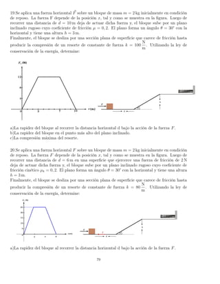 19.Se aplica una fuerza horizontal F sobre un bloque de masa m = 2 kg inicialmente en condición
de reposo. La fuerza F depende de la posición x, tal y como se muestra en la ﬁgura. Luego de
recorrer una distancia de d = 10 m deja de actuar dicha fuerza y, el bloque sube por un plano
inclinado rugoso cuyo coeﬁciente de fricción µ = 0, 2. El plano forma un ángulo θ = 30° con la
horizontal y tiene una altura h = 3 m.
Finalmente, el bloque se desliza por una sección plana de superﬁcie que carece de fricción hasta
producir la compresión de un resorte de constante de fuerza k = 100
N
m
. Utilizando la ley de
conservación de la energía, determine:
a)La rapidez del bloque al recorrer la distancia horizontal d bajo la acción de la fuerza F.
b)La rapidez del bloque en el punto más alto del plano inclinado.
c)La compresión máxima del resorte.
20.Se aplica una fuerza horizontal F sobre un bloque de masa m = 2 kg inicialmente en condición
de reposo. La fuerza F depende de la posición x, tal y como se muestra en la ﬁgura. Luego de
recorrer una distancia de d = 6 m en una superﬁcie que ejercerce una fuerza de fricción de 2 N
deja de actuar dicha fuerza y, el bloque sube por un plano inclinado rugoso cuyo coeﬁciente de
fricción cinético µk = 0, 2. El plano forma un ángulo θ = 30° con la horizontal y tiene una altura
h = 3 m.
Finalmente, el bloque se desliza por una sección plana de superﬁcie que carece de fricción hasta
producir la compresión de un resorte de constante de fuerza k = 80
N
m
. Utilizando la ley de
conservación de la energía, determine:
a)La rapidez del bloque al recorrer la distancia horizontal d bajo la acción de la fuerza F.
79
 
