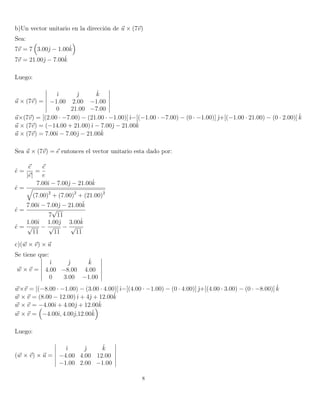b)Un vector unitario en la dirección de u × (7v)
Sea:
7v = 7 3.00ˆ − 1.00ˆk
7v = 21.00ˆ − 7.00ˆk
Luego:
u × (7v) =
ˆı ˆ ˆk
−1.00 2.00 −1.00
0 21.00 −7.00
u×(7v) = [(2.00 · −7.00) − (21.00 · −1.00)]ˆı−[(−1.00 · −7.00) − (0 · −1.00)] ˆ+[(−1.00 · 21.00) − (0 · 2.00)] ˆk
u × (7v) = (−14.00 + 21.00)ˆı − 7.00ˆ − 21.00ˆk
u × (7v) = 7.00ˆı − 7.00ˆ − 21.00ˆk
Sea u × (7v) = e entonces el vector unitario esta dado por:
ˆe =
e
|e|
=
e
e
ˆe =
7.00ˆı − 7.00ˆ − 21.00ˆk
(7.00)2
+ (7.00)2
+ (21.00)2
ˆe =
7.00ˆı − 7.00ˆ − 21.00ˆk
7
√
11
ˆe =
1.00ˆı
√
11
−
1.00ˆ
√
11
−
3.00ˆk
√
11
c)(w × v) × u
Se tiene que:
w × v =
ˆı ˆ ˆk
4.00 −8.00 4.00
0 3.00 −1.00
w×v = [(−8.00 · −1.00) − (3.00 · 4.00)]ˆı−[(4.00 · −1.00) − (0 · 4.00)] ˆ+[(4.00 · 3.00) − (0 · −8.00)] ˆk
w × v = (8.00 − 12.00)ˆı + 4ˆ + 12.00ˆk
w × v = −4.00ˆı + 4.00ˆ + 12.00ˆk
w × v = −4.00ˆı, 4.00ˆ,12.00ˆk
Luego:
(w × v) × u =
ˆı ˆ ˆk
−4.00 4.00 12.00
−1.00 2.00 −1.00
8
 