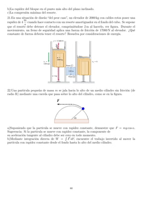 b)La rapidez del bloque en el punto más alto del plano inclinado.
c)La compresión máxima del resorte.
21.En una situación de diseño “del peor caso”, un elevador de 2000 kg con cables rotos posee una
rapidez de 4
m
s
cuando hace contacto con un resorte amortiguador en el fondo del cubo. Se supone
que el resorte debe detener el elevador, comprimiéndose 2 m al hacerlo, ver ﬁgura. Durante el
moviemiento, un freno de seguridad aplica una fuerza de fricción de 17000 N al elevador. ¿Qué
constante de fuerza debería tener el resorte? Resuelva por consideraciones de energía.
22.Una partícula pequeña de masa m se jala hacia lo alto de un medio cilindro sin fricción (de
radio R) mediante una cuerda que pasa sobre lo alto del cilindro, como se en la ﬁgura.
a)Suponiendo que la partícula se mueve con rapidez constante, demuestre que F = mg cos α.
Sugerencia: Si la partícula se mueve con rapidez constante, la componente de
su aceleración tangente al cilindro debe ser cero en todo momento.
b)Mediante integración directa de W =
´
F·dr, encuentre el trabajo invertido al mover la
partícula con rapidez constante desde el fondo hasta lo alto del medio cilindro.
80
 
