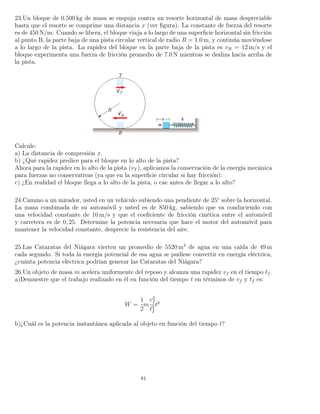 23.Un bloque de 0.500 kg de masa se empuja contra un resorte horizontal de masa despreciable
hasta que el resorte se comprime una distancia x (ver ﬁgura). La constante de fuerza del resorte
es de 450 N/m. Cuando se libera, el bloque viaja a lo largo de una superﬁcie horizontal sin fricción
al punto B, la parte baja de una pista circular vertical de radio R = 1.0 m, y continúa moviéndose
a lo largo de la pista. La rapidez del bloque en la parte baja de la pista es vB = 12 m/s y el
bloque experimenta una fuerza de fricción promedio de 7.0 N mientras se desliza hacia arriba de
la pista.
Calcule:
a) La distancia de compresión x.
b) ¿Qué rapidez predice para el bloque en lo alto de la pista?
Ahora para la rapidez en lo alto de la pista (vT ), aplicamos la conservación de la energía mecánica
para fuerzas no conservativas (ya que en la superﬁcie circular si hay fricción):
c) ¿En realidad el bloque llega a lo alto de la pista, o cae antes de llegar a lo alto?
24.Camino a un mirador, usted en un vehículo subiendo una pendiente de 25◦
sobre la horizontal.
La masa combinada de su automóvil y usted es de 850 kg, sabiendo que va conduciendo con
una velocidad constante de 10 m/s y que el coeﬁciente de fricción cinética entre el automóvil
y carretera es de 0, 25. Determine la potencia necesaria que hace el motor del automóvil para
mantener la velocidad constante, desprecie la resistencia del aire.
25.Las Cataratas del Niágara vierten un promedio de 5520 m3
de agua en una caída de 49 m
cada segundo. Si toda la energía potencial de esa agua se pudiese convertir en energía eléctrica,
¿cuánta potencia eléctrica podrían generar las Cataratas del Niágara?
26.Un objeto de masa m acelera uniformente del reposo y alcanza una rapidez vf en el tiempo tf .
a)Demuestre que el trabajo realizado en él en función del tiempo t en términos de vf y tf es:
W =
1
2
m
v2
f
t2
f
t2
b)¿Cuál es la potencia instantánea aplicada al objeto en función del tiempo t?
81
 