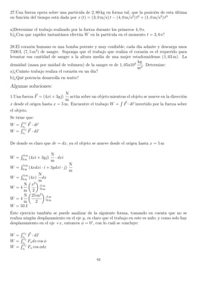 27.Una fuerza opera sobre una particula de 2, 80 kg en forma tal, que la posición de esta última
en función del tiempo está dada por x (t) = (3, 0 m/s) t − (4, 0 m/s2
) t2
+ (1, 0 m/s3
) t3
a)Determine el trabajo realizado por la fuerza durante los primeros 4, 0 s.
b)¿Con que rapidez instantánea efectúa W en la partícula en el momento t = 3, 0 s?
28.El corazón humano es una bomba potente y muy conﬁable; cada día admite y descarga unos
7500 L (7, 5 m3
) de sangre. Suponga que el trabajo que realiza el corazón es el requerido para
levantar esa cantidad de sangre a la altura media de una mujer estadounidense (1, 63 m). La
densidad (masa por unidad de volumen) de la sangre es de 1, 05x103
kg
m3
. Determine:
a)¿Cuánto trabajo realiza el corazón en un día?
b)¿Qué potencia desarrolla en watts?
Algunas soluciones:
1.Una fuerza F = (4xˆı + 3yˆ)
N
m
actúa sobre un objeto mientras el objeto se mueve en la dirección
x desde el origen hasta x = 5 m. Encuentre el trabajo W =
´
F · dr invertido por la fuerza sobre
el objeto.
Se tiene que:
W =
´ xf
xi
F · dr
W =
´ xf
xi
F · dx
De donde es claro que dr = dx, ya el objeto se mueve desde el origen hasta x = 5 m
W =
´ 5 m
0 m
(4xˆı + 3yˆ)
N
m
· dxˆı
W =
´ 5 m
0 m
(4xdxˆı · ˆı + 3ydxˆı · ˆ)
N
m
W =
´ 5 m
0 m
(4x)
N
m
dx
W = 4
N
m
x2
2
|5 m
0 m
W = 4
N
m
25 m2
2
|5 m
0 m
W = 50 J
Este ejercicio también se puede analizar de la siguiente forma, tomando en cuenta que no se
realiza ningún desplazamiento en el eje y, es claro que el trabajo en este es nulo; y como solo hay
desplazamiento en el eje +x, entonces φ = 0°, con lo cuál se concluye:
W =
´ xf
xi
F · dx
W =
´ xf
xi
Fxdx cos φ
W =
´ xf
xi
Fx cos φdx
82
 