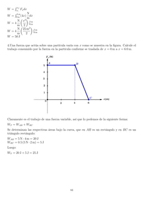 W =
´ xf
xi
Fxdx
W =
´ 5 m
0 m
(4x)
N
m
dx
W = 4
N
m
x2
2
|5 m
0 m
W = 4
N
m
25 m2
2
|5 m
0 m
W = 50 J
4.Una fuerza que actúa sobre una partícula varía con x como se muestra en la ﬁgura. Calcule el
trabajo consumido por la fuerza en la partícula conforme se traslada de x = 0 m a x = 6.0 m.
Claramente es el trabajo de una fuerza variable, así que lo podemos de la siguiente forma:
WT = WAB + WBC
Se determinan las respectivas áreas bajo la curva, que en AB es un rectángulo y en BC es un
triángulo rectángulo:
WAB = 5 N · 4 m = 20 J
WBC = 0.5 (5 N · 2 m) = 5 J
Luego:
WT = 20 J + 5 J = 25 J
83
 