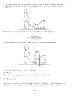6.Un hombre jala un trineo de m, tirando de una cuerda a un ańgulo β sobre la horizontal y
desplazandolo una distancia de x, con una rapidez constante sobre una superﬁcie horizontal y
con fricción.
Demuestre que el trabajo del hombre sobre el trineo esta dado por la expresión:
W =
µkmg cos β x
cos β + µk sin β
El siguiente diagrama de cuerpo libre puede ayudar a la comprensión del ejercicio:
Se tiene que el trabajo sobre el trineo esta dado por:
W = F· x
Como F tiene una componente en la dirección del desplazamiento se tiene:
W = F cos βx ( )
Notese que en lo anterior se usa la componente en el eje x de la fuerza, ya que la componente en
el eje y no realiza trabajo sobre el trineo debido a que es perpendicular al desplazamiento.
84
 