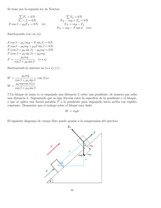 Se tiene por la segunda ley de Newton:
Fx = 0 N Fy = 0 N
Fx − f = 0 N FN − mg + Fy = 0 N
F cos β − µkFN = 0 N ( ) FN = mg − Fy
FN = mg − F sin β ( )
Sustituyendo ( ) en ( ):
F cos β − µk (mg − F sin β) = 0 N
F cos β − µkmg + µkF sin β = 0 N
F (cos β + µk sin β) − µkmg = 0 N
F (cos β + µk sin β) = µkmg
F =
µkmg
cos β + µk sin β
( )
Sustituyendo lo anterior en ( ) ( ) :
W =
µkmg
cos β + µk sin β
· cos β x
W =
µkmg cos β x
cos β + µk sin β
7.Un bloque de masa m es empujado una distancia L sobre una pendiente, de manera que suba
una distancia h. Suponiendo que no hay fricción entre la superﬁcie de la pendiente y el bloque,
y que se aplica una fuerza paralela F a la pendiente para empujarlo hacia arriba con rapidez
constante. Demuestre que el trabajo sobre el bloque esta dado:
W = mgh
El siguiente diagrama de cuerpo libre puede ayudar a la comprensión del ejercicio:
85
 